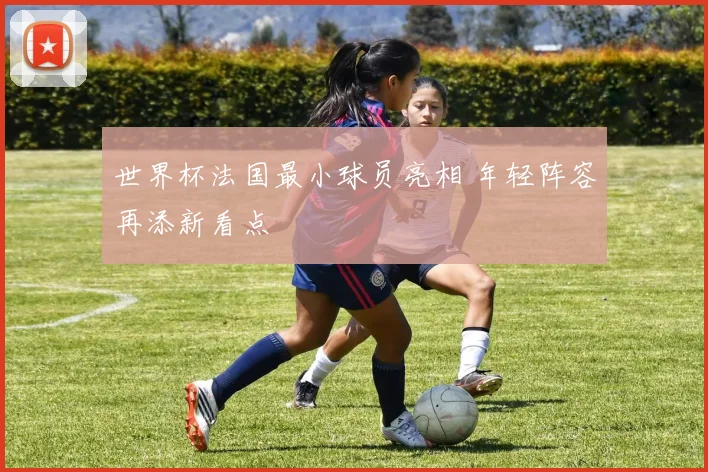 世界杯法国最小球员亮相 年轻阵容再添新看点