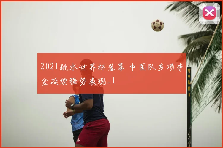 2021跳水世界杯落幕 中国队多项夺金延续强势表现_1