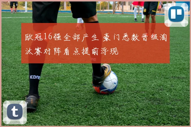 欧冠16强全部产生 豪门悉数晋级淘汰赛对阵看点提前浮现