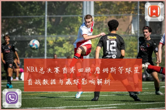 NBA总决赛首秀回顾 詹姆斯等球星首战数据与赢球影响解析