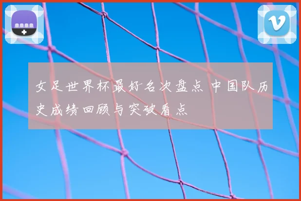 女足世界杯最好名次盘点 中国队历史成绩回顾与突破看点