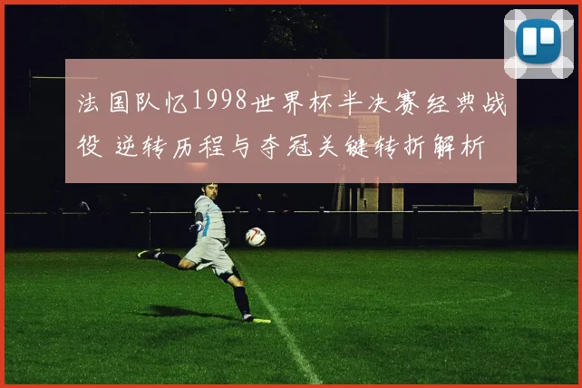 法国队忆1998世界杯半决赛经典战役 逆转历程与夺冠关键转折解析