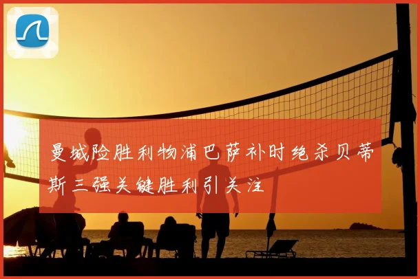 曼城险胜利物浦巴萨补时绝杀贝蒂斯三强关键胜利引关注