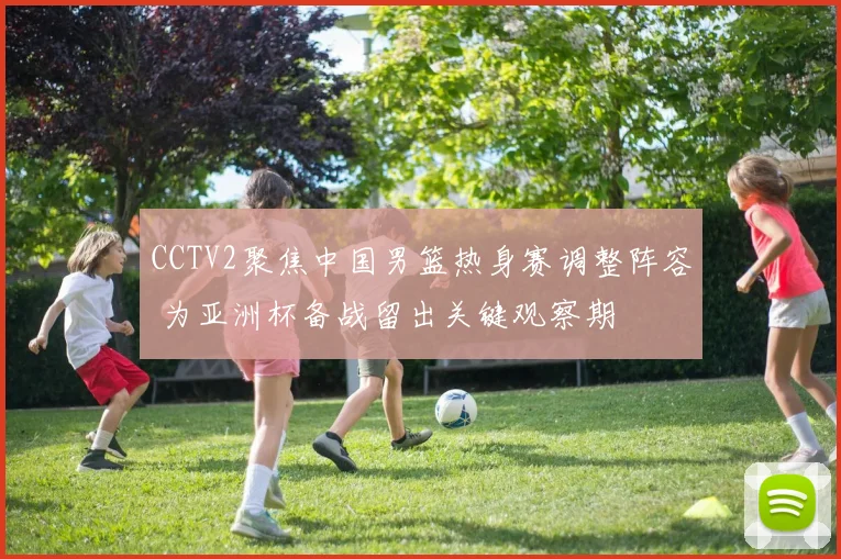 CCTV2聚焦中国男篮热身赛调整阵容 为亚洲杯备战留出关键观察期