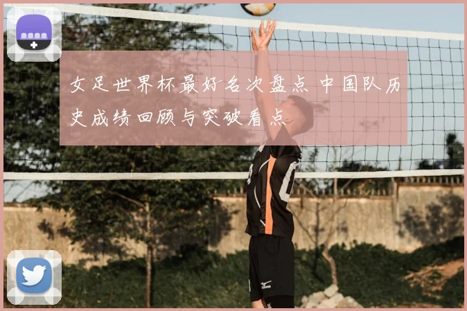 女足世界杯最好名次盘点 中国队历史成绩回顾与突破看点