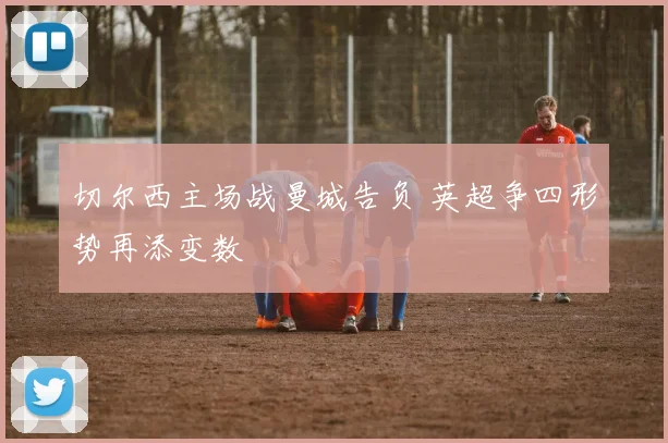 切尔西主场战曼城告负 英超争四形势再添变数