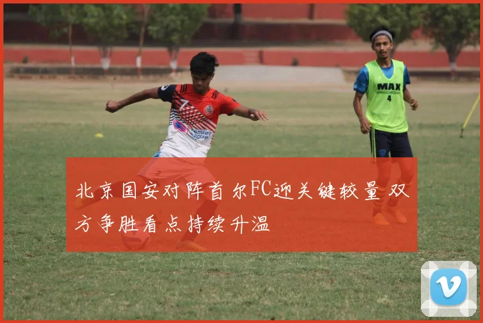 北京国安对阵首尔FC迎关键较量 双方争胜看点持续升温