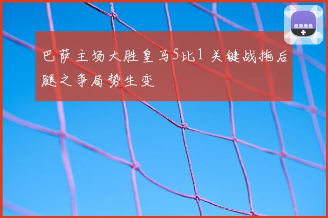 巴萨主场大胜皇马5比1 关键战拖后腿之争局势生变