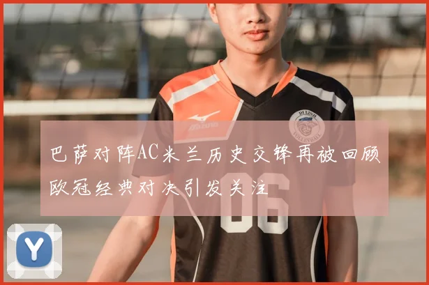 巴萨对阵AC米兰历史交锋再被回顾欧冠经典对决引发关注