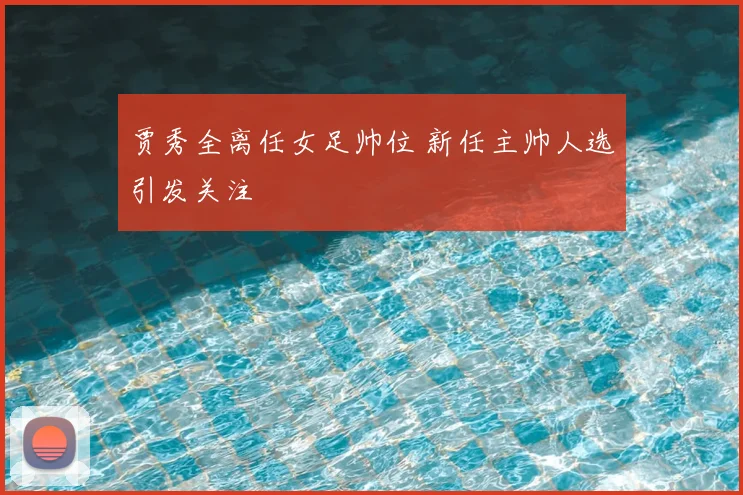 贾秀全离任女足帅位 新任主帅人选引发关注