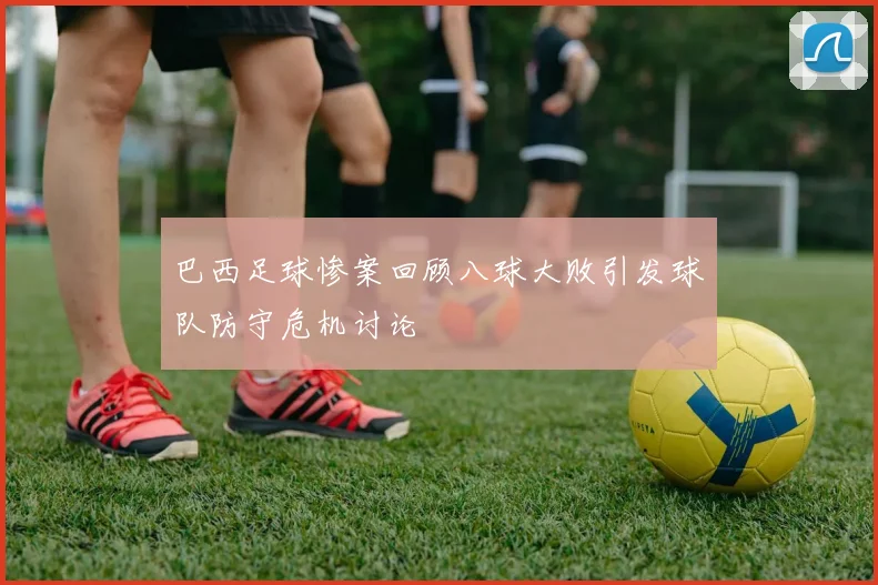 巴西足球惨案回顾八球大败引发球队防守危机讨论