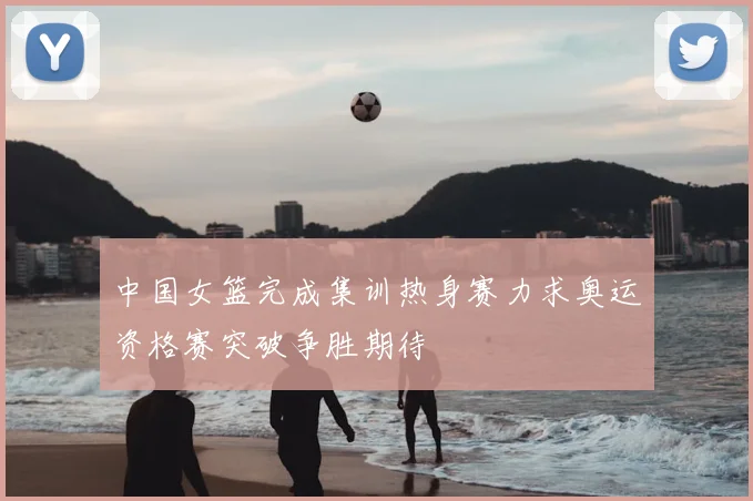 中国女篮完成集训热身赛力求奥运资格赛突破争胜期待