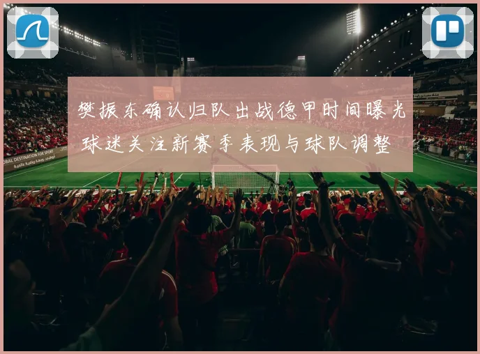 樊振东确认归队出战德甲时间曝光 球迷关注新赛季表现与球队调整