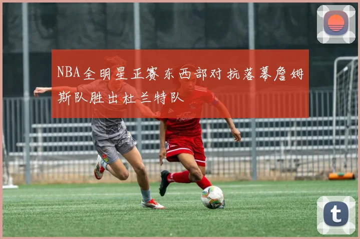 NBA全明星正赛东西部对抗落幕詹姆斯队胜出杜兰特队
