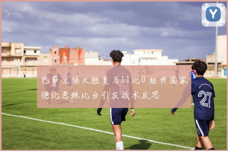 巴萨主场大胜皇马11比0 经典国家德比悬殊比分引发战术反思