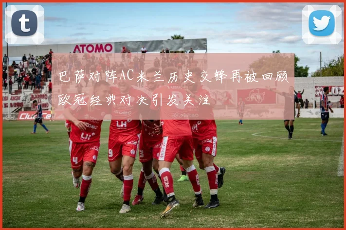 巴萨对阵AC米兰历史交锋再被回顾欧冠经典对决引发关注