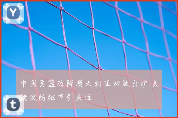 中国男篮对阵澳大利亚回放出炉 关键攻防细节引关注