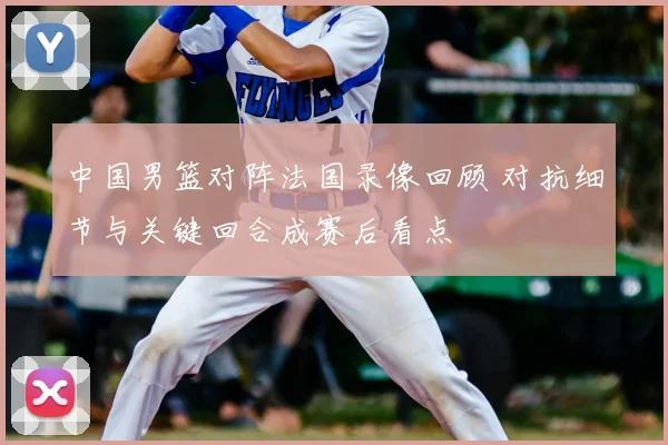 中国男篮对阵法国录像回顾 对抗细节与关键回合成赛后看点