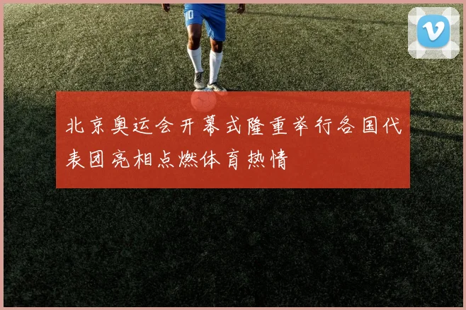 北京奥运会开幕式隆重举行各国代表团亮相点燃体育热情