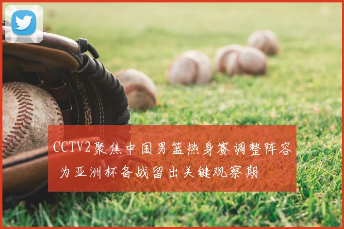 CCTV2聚焦中国男篮热身赛调整阵容 为亚洲杯备战留出关键观察期