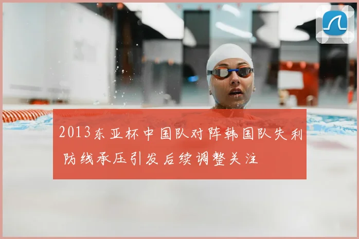 2013东亚杯中国队对阵韩国队失利 防线承压引发后续调整关注