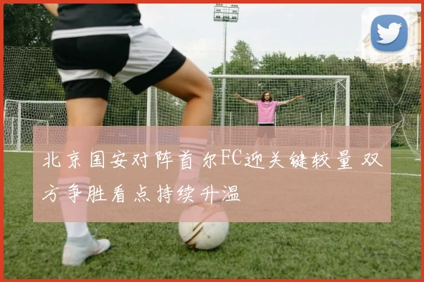 北京国安对阵首尔FC迎关键较量 双方争胜看点持续升温