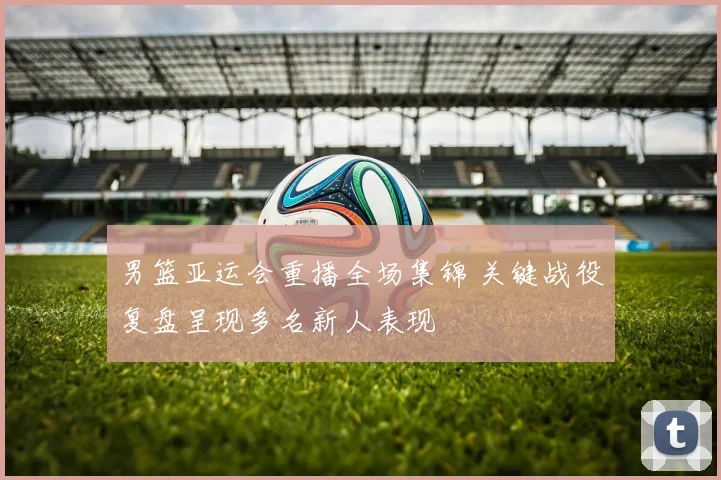 男篮亚运会重播全场集锦 关键战役复盘呈现多名新人表现