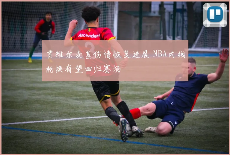 贾维尔麦基伤情恢复进展 NBA内线轮换有望回归赛场