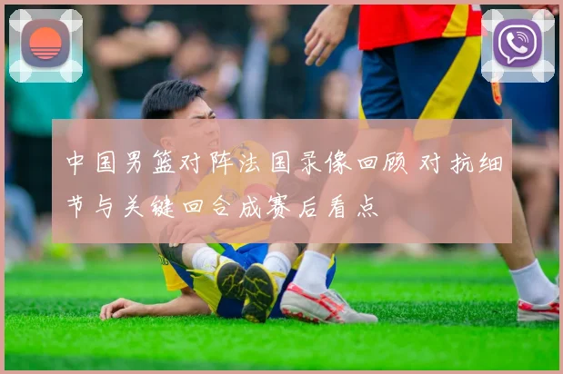 中国男篮对阵法国录像回顾 对抗细节与关键回合成赛后看点