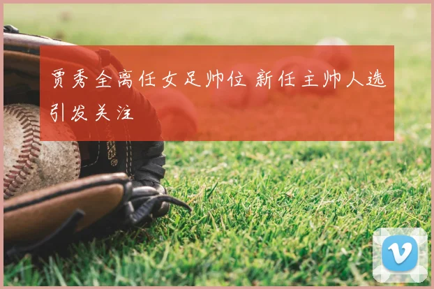 贾秀全离任女足帅位 新任主帅人选引发关注