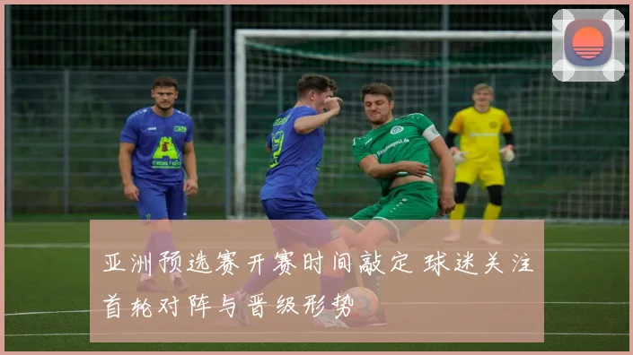 亚洲预选赛开赛时间敲定 球迷关注首轮对阵与晋级形势