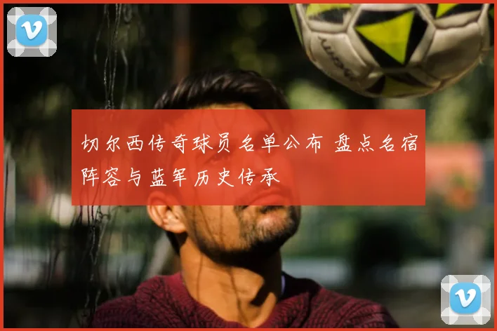 切尔西传奇球员名单公布 盘点名宿阵容与蓝军历史传承