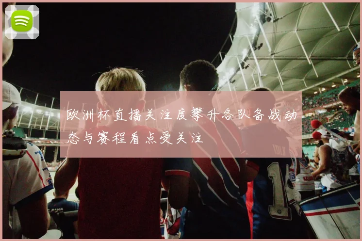 欧洲杯直播关注度攀升各队备战动态与赛程看点受关注