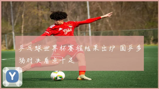 乒乓球世界杯赛程结果出炉 国乒多场对决看点十足