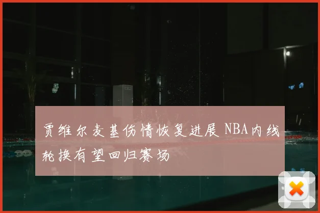 贾维尔麦基伤情恢复进展 NBA内线轮换有望回归赛场
