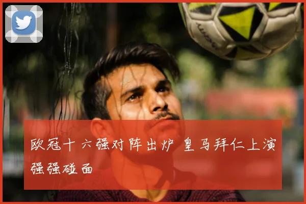 欧冠十六强对阵出炉 皇马拜仁上演强强碰面